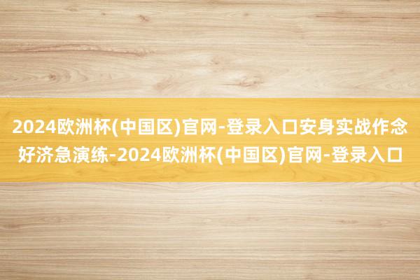 2024欧洲杯(中国区)官网-登录入口安身实战作念好济急演练-2024欧洲杯(中国区)官网-登录入口