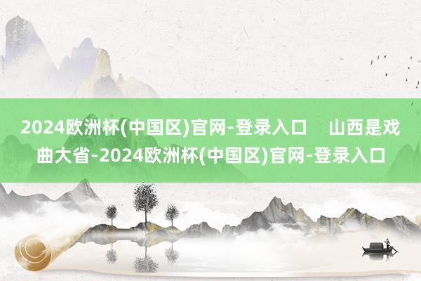 2024欧洲杯(中国区)官网-登录入口    山西是戏曲大省-2024欧洲杯(中国区)官网-登录入口