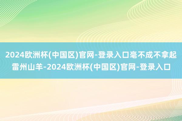 2024欧洲杯(中国区)官网-登录入口毫不成不拿起雷州山羊-2024欧洲杯(中国区)官网-登录入口