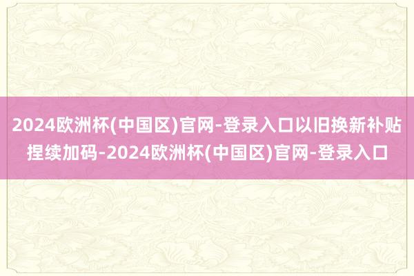 2024欧洲杯(中国区)官网-登录入口以旧换新补贴捏续加码-2024欧洲杯(中国区)官网-登录入口