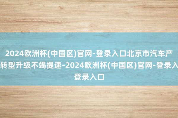 2024欧洲杯(中国区)官网-登录入口北京市汽车产业转型升级不竭提速-2024欧洲杯(中国区)官网-登录入口