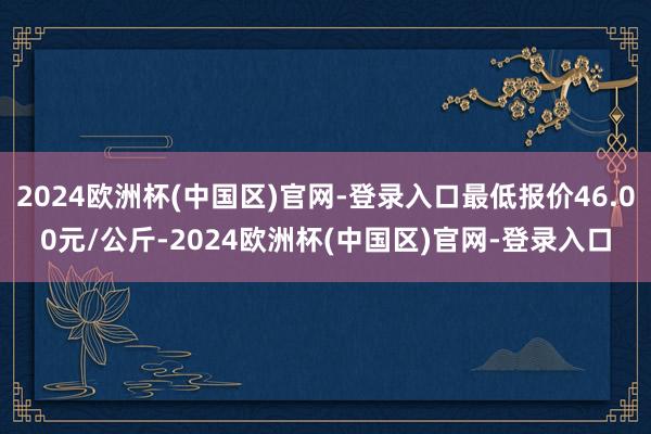 2024欧洲杯(中国区)官网-登录入口最低报价46.00元/公斤-2024欧洲杯(中国区)官网-登录入口