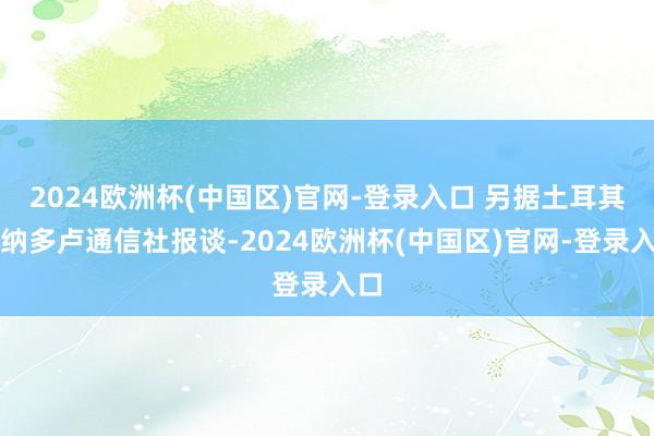 2024欧洲杯(中国区)官网-登录入口 另据土耳其阿纳多卢通信社报谈-2024欧洲杯(中国区)官网-登录入口