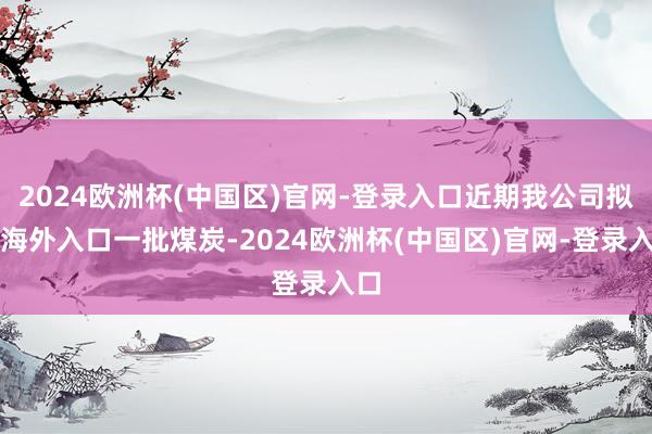 2024欧洲杯(中国区)官网-登录入口近期我公司拟从海外入口一批煤炭-2024欧洲杯(中国区)官网-登录入口