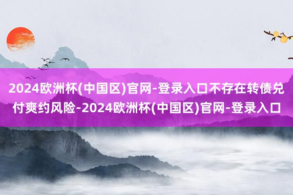 2024欧洲杯(中国区)官网-登录入口不存在转债兑付爽约风险-2024欧洲杯(中国区)官网-登录入口