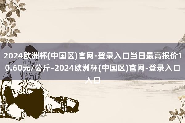 2024欧洲杯(中国区)官网-登录入口当日最高报价10.60元/公斤-2024欧洲杯(中国区)官网-登录入口