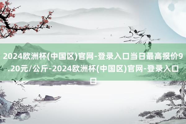 2024欧洲杯(中国区)官网-登录入口当日最高报价9.20元/公斤-2024欧洲杯(中国区)官网-登录入口