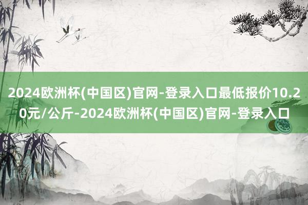 2024欧洲杯(中国区)官网-登录入口最低报价10.20元/公斤-2024欧洲杯(中国区)官网-登录入口