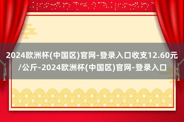 2024欧洲杯(中国区)官网-登录入口收支12.60元/公斤-2024欧洲杯(中国区)官网-登录入口