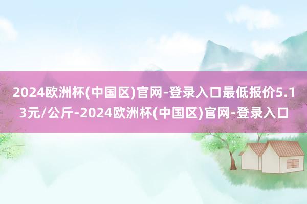 2024欧洲杯(中国区)官网-登录入口最低报价5.13元/公斤-2024欧洲杯(中国区)官网-登录入口