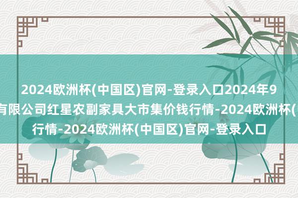 2024欧洲杯(中国区)官网-登录入口2024年9月19日红星实业集团有限公司红星农副家具大市集价钱行情-2024欧洲杯(中国区)官网-登录入口