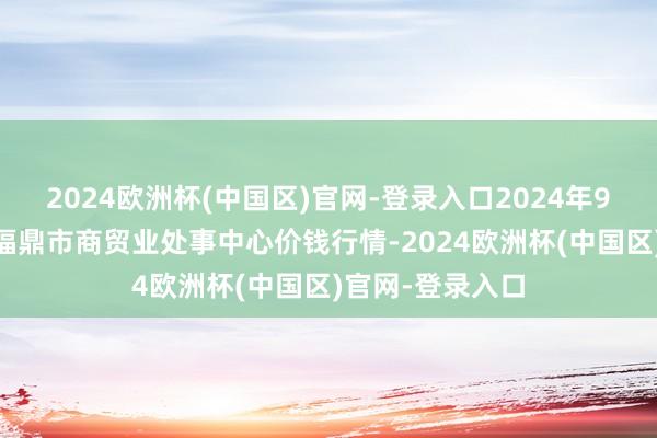 2024欧洲杯(中国区)官网-登录入口2024年9月19日福建省福鼎市商贸业处事中心价钱行情-2024欧洲杯(中国区)官网-登录入口