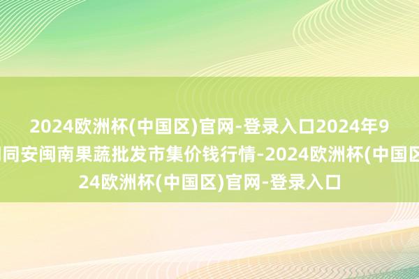 2024欧洲杯(中国区)官网-登录入口2024年9月19日福建厦门同安闽南果蔬批发市集价钱行情-2024欧洲杯(中国区)官网-登录入口