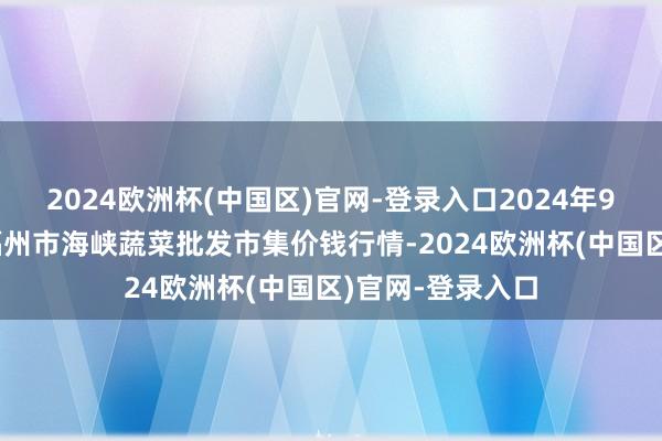 2024欧洲杯(中国区)官网-登录入口2024年9月19日福建省福州市海峡蔬菜批发市集价钱行情-2024欧洲杯(中国区)官网-登录入口