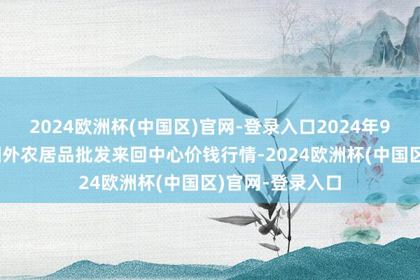 2024欧洲杯(中国区)官网-登录入口2024年9月19日石家庄国外农居品批发来回中心价钱行情-2024欧洲杯(中国区)官网-登录入口