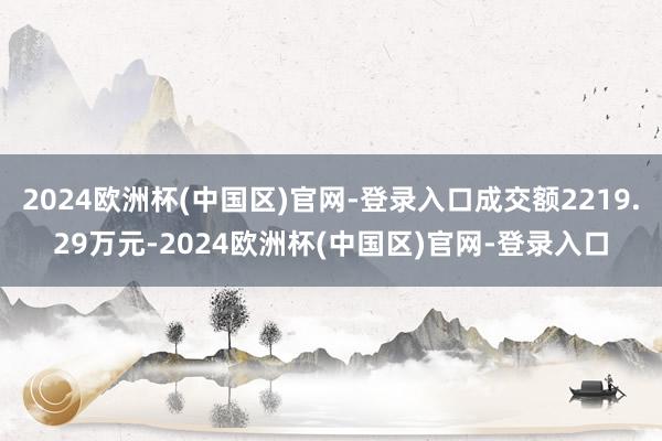 2024欧洲杯(中国区)官网-登录入口成交额2219.29万元-2024欧洲杯(中国区)官网-登录入口