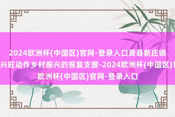 2024欧洲杯(中国区)官网-登录入口萧县新庄镇沟头村以产业兴旺动作乡村振兴的报复支握-2024欧洲杯(中国区)官网-登录入口