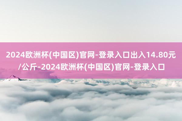 2024欧洲杯(中国区)官网-登录入口出入14.80元/公斤-2024欧洲杯(中国区)官网-登录入口