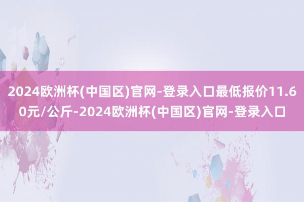 2024欧洲杯(中国区)官网-登录入口最低报价11.60元/公斤-2024欧洲杯(中国区)官网-登录入口