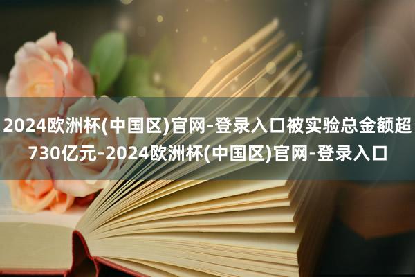 2024欧洲杯(中国区)官网-登录入口被实验总金额超730亿元-2024欧洲杯(中国区)官网-登录入口