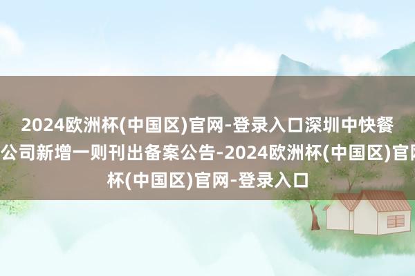 2024欧洲杯(中国区)官网-登录入口深圳中快餐饮集团有限公司新增一则刊出备案公告-2024欧洲杯(中国区)官网-登录入口