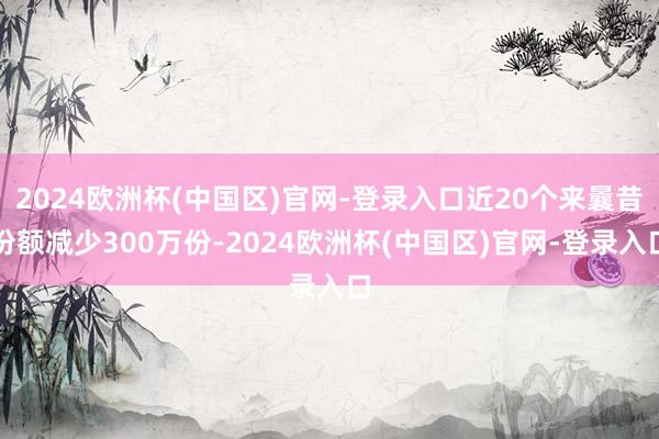 2024欧洲杯(中国区)官网-登录入口近20个来曩昔份额减少300万份-2024欧洲杯(中国区)官网-登录入口