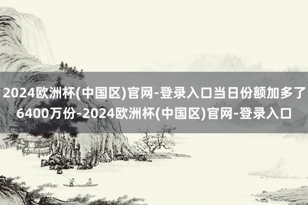 2024欧洲杯(中国区)官网-登录入口当日份额加多了6400万份-2024欧洲杯(中国区)官网-登录入口