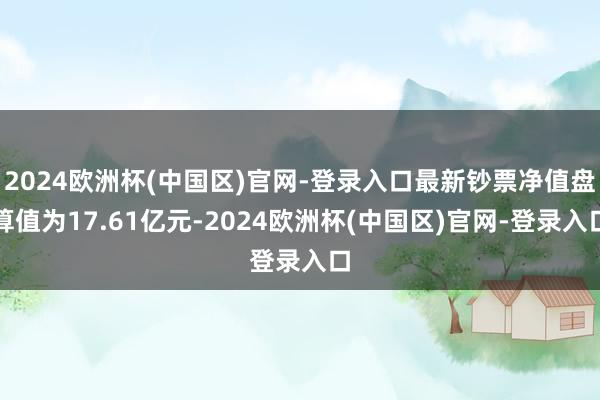 2024欧洲杯(中国区)官网-登录入口最新钞票净值盘算值为17.61亿元-2024欧洲杯(中国区)官网-登录入口