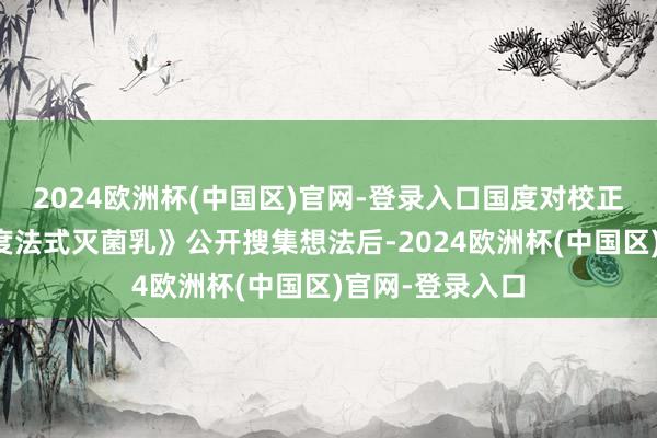 2024欧洲杯(中国区)官网-登录入口国度对校正《食物安世界度法式灭菌乳》公开搜集想法后-2024欧洲杯(中国区)官网-登录入口