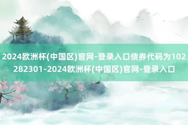 2024欧洲杯(中国区)官网-登录入口债券代码为102282301-2024欧洲杯(中国区)官网-登录入口