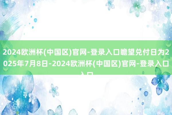 2024欧洲杯(中国区)官网-登录入口瞻望兑付日为2025年7月8日-2024欧洲杯(中国区)官网-登录入口