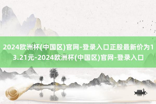 2024欧洲杯(中国区)官网-登录入口正股最新价为13.21元-2024欧洲杯(中国区)官网-登录入口