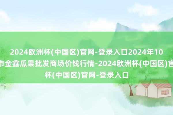 2024欧洲杯(中国区)官网-登录入口2024年10月19日长治市金鑫瓜果批发商场价钱行情-2024欧洲杯(中国区)官网-登录入口