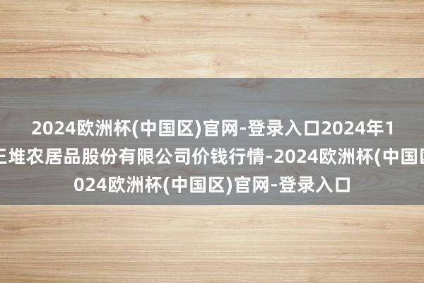 2024欧洲杯(中国区)官网-登录入口2024年10月19日长沙马王堆农居品股份有限公司价钱行情-2024欧洲杯(中国区)官网-登录入口