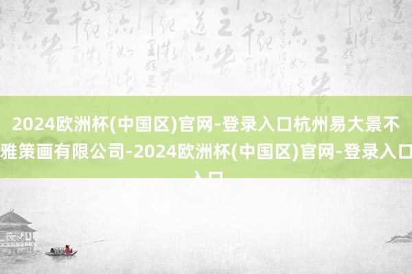 2024欧洲杯(中国区)官网-登录入口杭州易大景不雅策画有限公司-2024欧洲杯(中国区)官网-登录入口