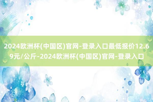 2024欧洲杯(中国区)官网-登录入口最低报价12.69元/公斤-2024欧洲杯(中国区)官网-登录入口