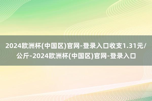 2024欧洲杯(中国区)官网-登录入口收支1.31元/公斤-2024欧洲杯(中国区)官网-登录入口