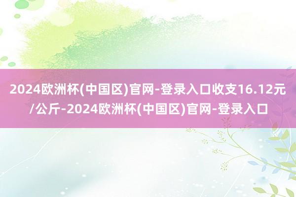 2024欧洲杯(中国区)官网-登录入口收支16.12元/公斤-2024欧洲杯(中国区)官网-登录入口