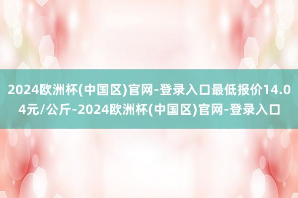 2024欧洲杯(中国区)官网-登录入口最低报价14.04元/公斤-2024欧洲杯(中国区)官网-登录入口