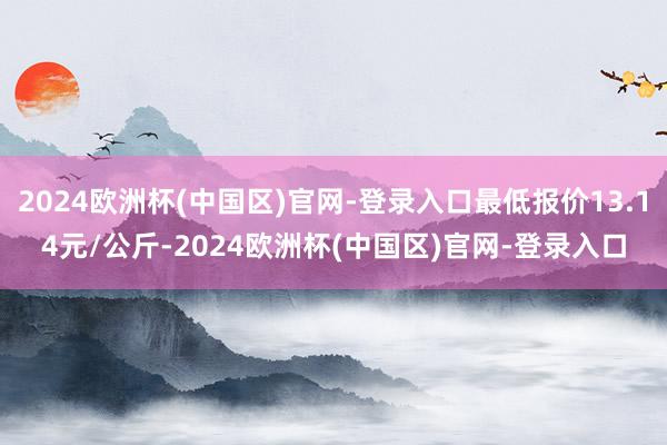 2024欧洲杯(中国区)官网-登录入口最低报价13.14元/公斤-2024欧洲杯(中国区)官网-登录入口