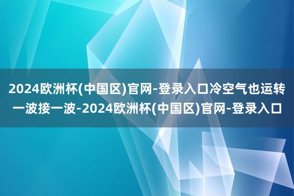 2024欧洲杯(中国区)官网-登录入口冷空气也运转一波接一波-2024欧洲杯(中国区)官网-登录入口