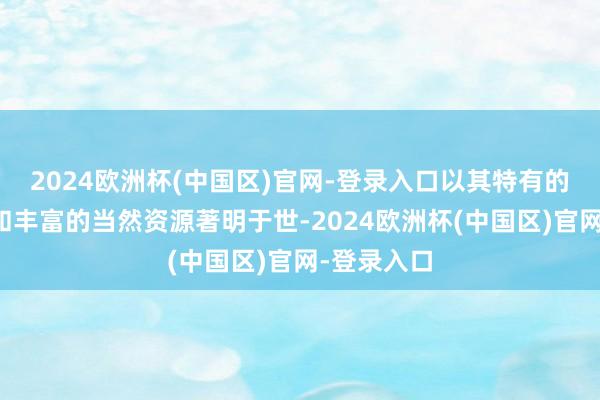 2024欧洲杯(中国区)官网-登录入口以其特有的地舆位置和丰富的当然资源著明于世-2024欧洲杯(中国区)官网-登录入口