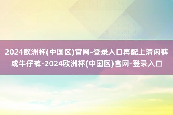 2024欧洲杯(中国区)官网-登录入口再配上清闲裤或牛仔裤-2024欧洲杯(中国区)官网-登录入口