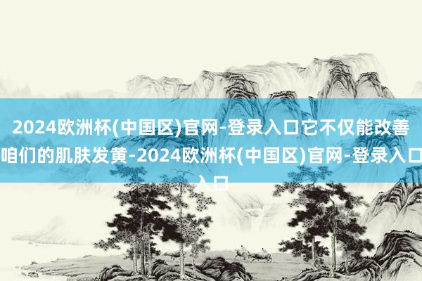 2024欧洲杯(中国区)官网-登录入口它不仅能改善咱们的肌肤发黄-2024欧洲杯(中国区)官网-登录入口