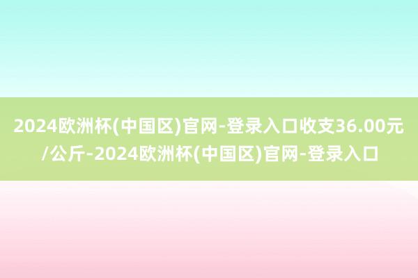 2024欧洲杯(中国区)官网-登录入口收支36.00元/公斤-2024欧洲杯(中国区)官网-登录入口