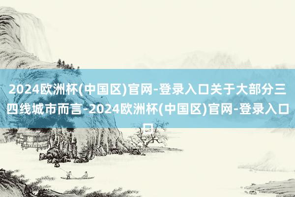 2024欧洲杯(中国区)官网-登录入口关于大部分三四线城市而言-2024欧洲杯(中国区)官网-登录入口