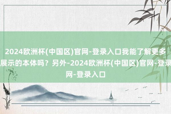 2024欧洲杯(中国区)官网-登录入口我能了解更多他们展示的本体吗？另外-2024欧洲杯(中国区)官网-登录入口