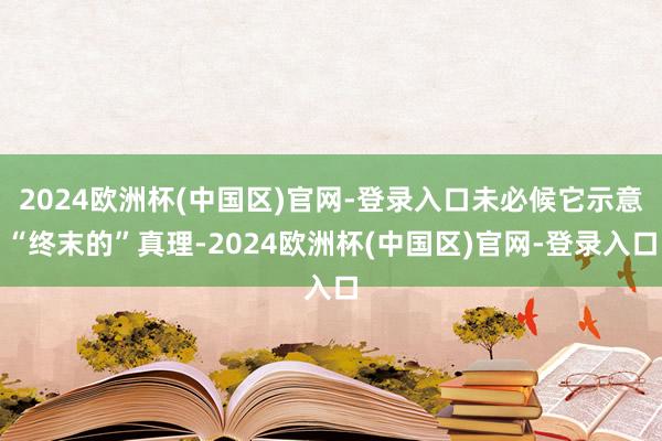 2024欧洲杯(中国区)官网-登录入口未必候它示意“终末的”真理-2024欧洲杯(中国区)官网-登录入口