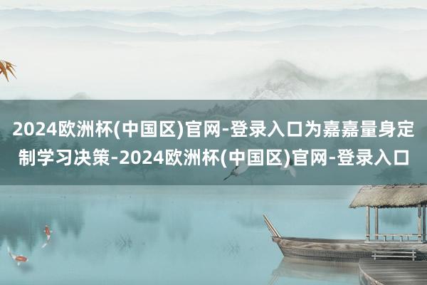 2024欧洲杯(中国区)官网-登录入口为嘉嘉量身定制学习决策-2024欧洲杯(中国区)官网-登录入口